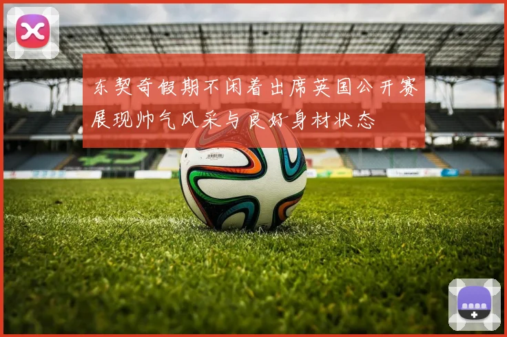 东契奇假期不闲着出席英国公开赛展现帅气风采与良好身材状态