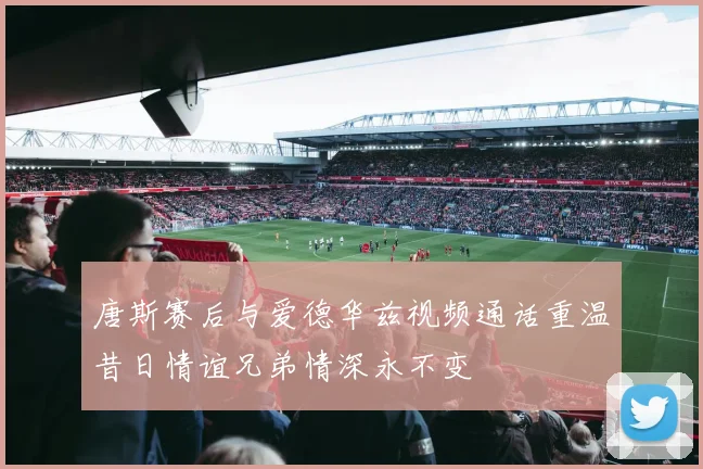唐斯赛后与爱德华兹视频通话重温昔日情谊兄弟情深永不变