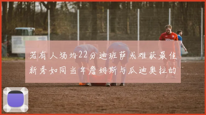若有人场均22分迪班萨或难获最佳新秀如同当年詹姆斯与瓜迪奥拉的对比