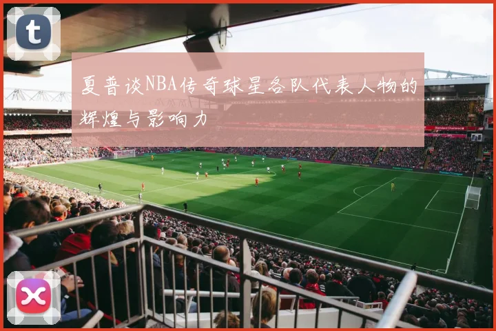 夏普谈NBA传奇球星各队代表人物的辉煌与影响力