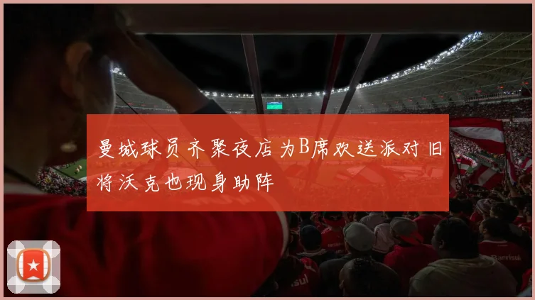 曼城球员齐聚夜店为B席欢送派对旧将沃克也现身助阵