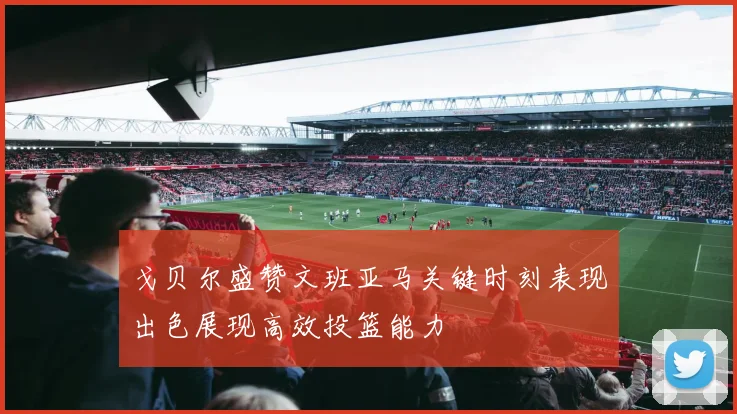 戈贝尔盛赞文班亚马关键时刻表现出色展现高效投篮能力