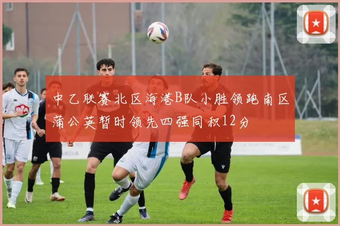 中乙联赛北区海港B队小胜领跑南区蒲公英暂时领先四强同积12分