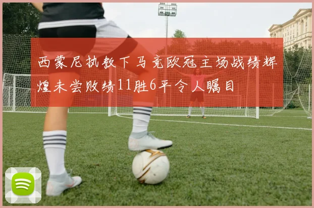 西蒙尼执教下马竞欧冠主场战绩辉煌未尝败绩11胜6平令人瞩目