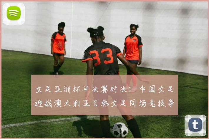 女足亚洲杯半决赛对决：中国女足迎战澳大利亚日韩女足同场竞技争夺决赛名额