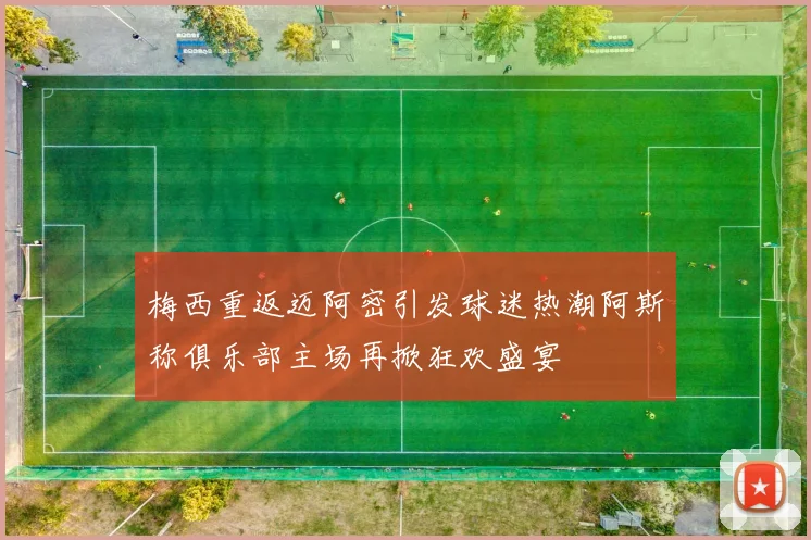 梅西重返迈阿密引发球迷热潮阿斯称俱乐部主场再掀狂欢盛宴