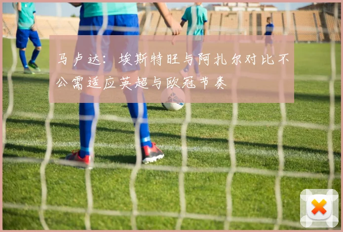 马卢达：埃斯特旺与阿扎尔对比不公需适应英超与欧冠节奏