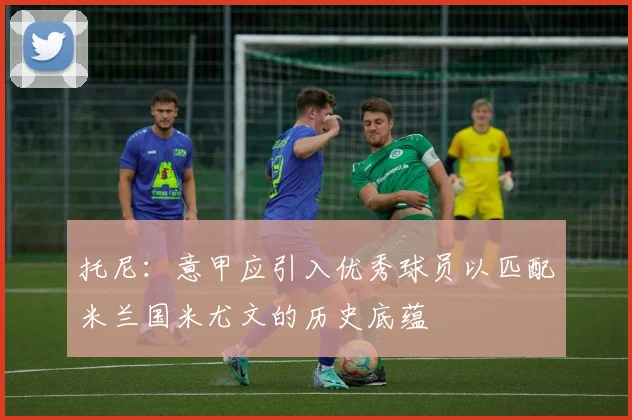 托尼：意甲应引入优秀球员以匹配米兰国米尤文的历史底蕴