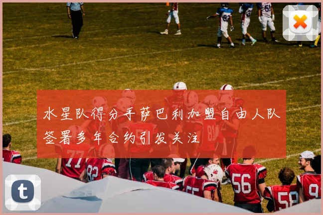 水星队得分手萨巴利加盟自由人队签署多年合约引发关注