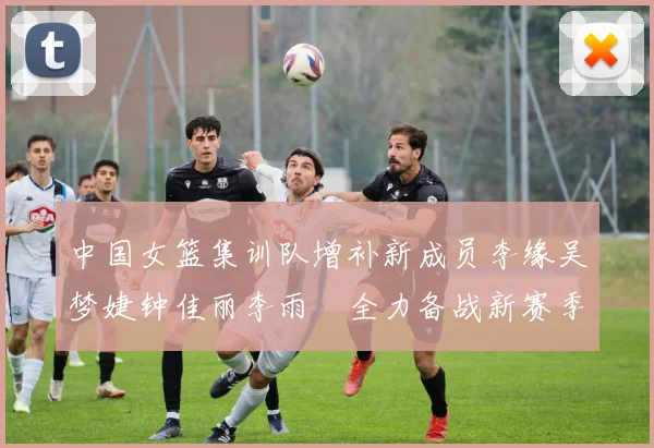 中国女篮集训队增补新成员李缘吴梦婕钟佳丽李雨汧全力备战新赛季
