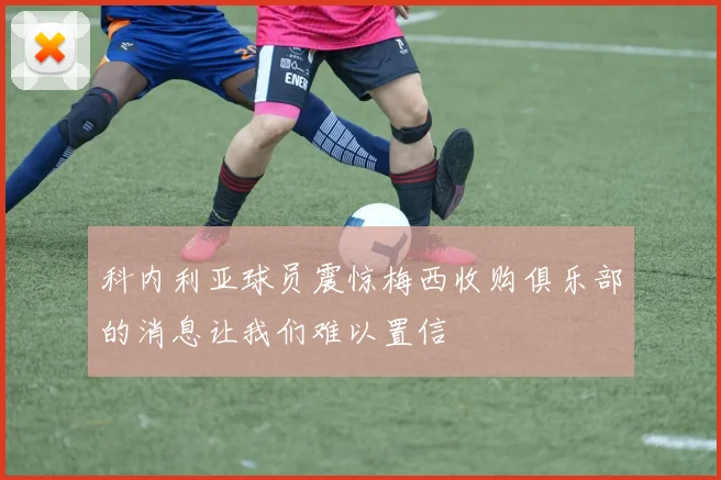 科内利亚球员震惊梅西收购俱乐部的消息让我们难以置信