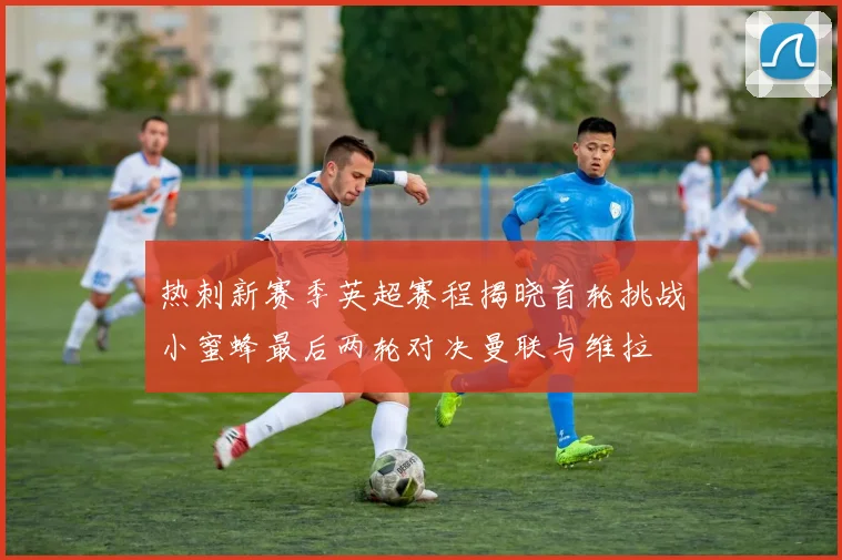 热刺新赛季英超赛程揭晓首轮挑战小蜜蜂最后两轮对决曼联与维拉