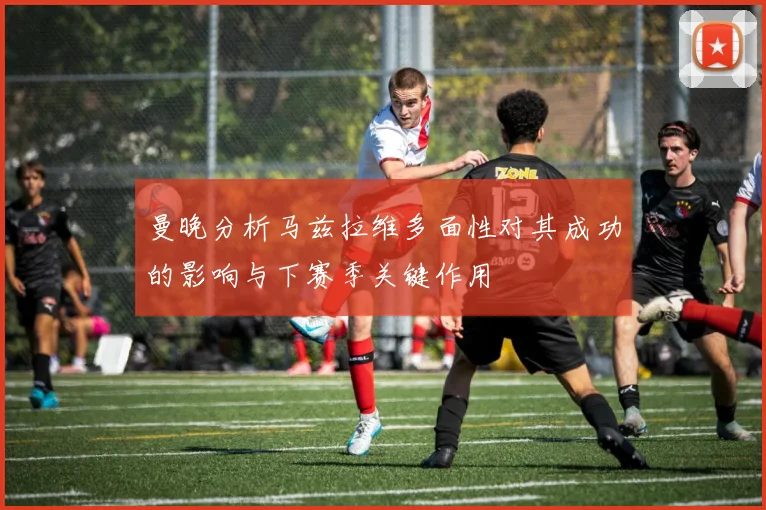 曼晚分析马兹拉维多面性对其成功的影响与下赛季关键作用