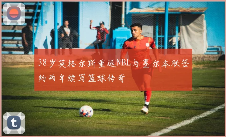 38岁英格尔斯重返NBL与墨尔本联签约两年续写篮球传奇