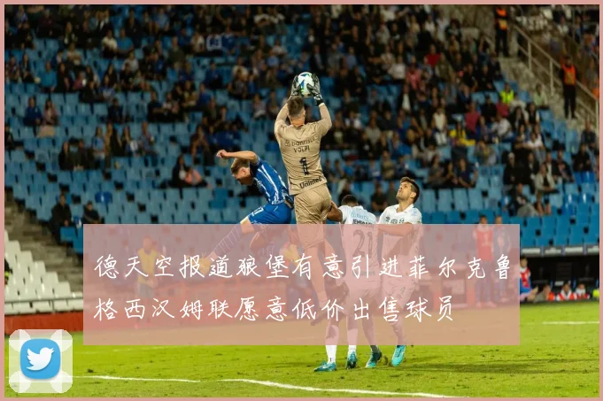 德天空报道狼堡有意引进菲尔克鲁格西汉姆联愿意低价出售球员