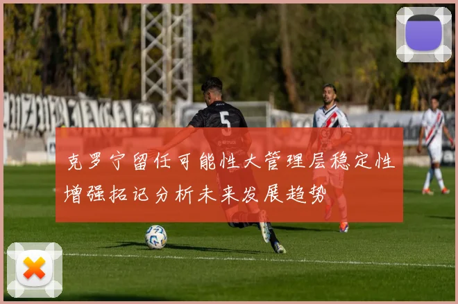 克罗宁留任可能性大管理层稳定性增强拓记分析未来发展趋势