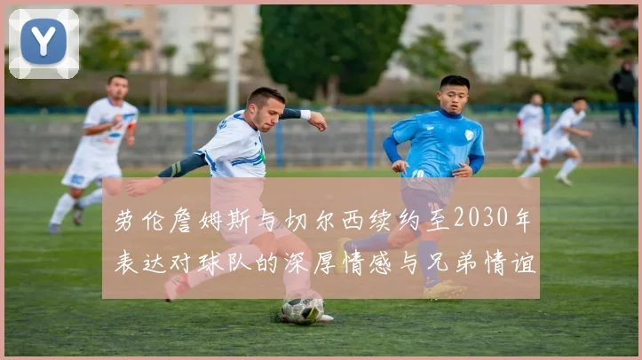 劳伦詹姆斯与切尔西续约至2030年表达对球队的深厚情感与兄弟情谊