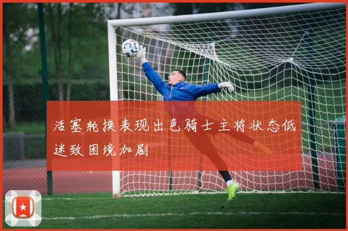 活塞轮换表现出色骑士主将状态低迷致困境加剧