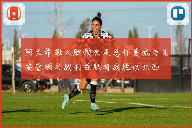 阿兰希勒大胆预测足总杯曼城与南安普顿之战利兹联将战胜切尔西