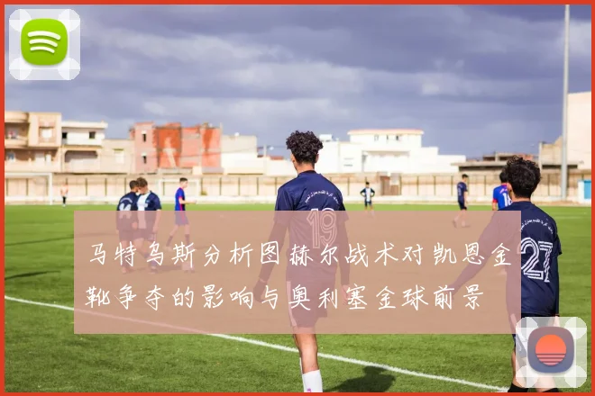 马特乌斯分析图赫尔战术对凯恩金靴争夺的影响与奥利塞金球前景