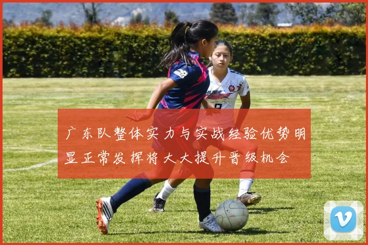 广东队整体实力与实战经验优势明显正常发挥将大大提升晋级机会