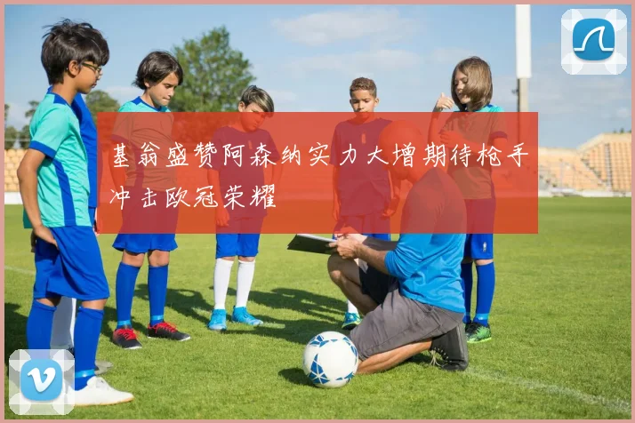 基翁盛赞阿森纳实力大增期待枪手冲击欧冠荣耀
