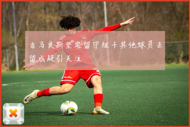 吉马良斯坚定留守纽卡其他球员去留成疑引关注